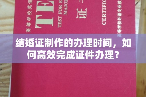 隆德结婚证制作的办理时间，如何高效完成证件办理？