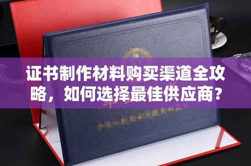 隆德证书制作材料购买渠道全攻略，如何选择最佳供应商？